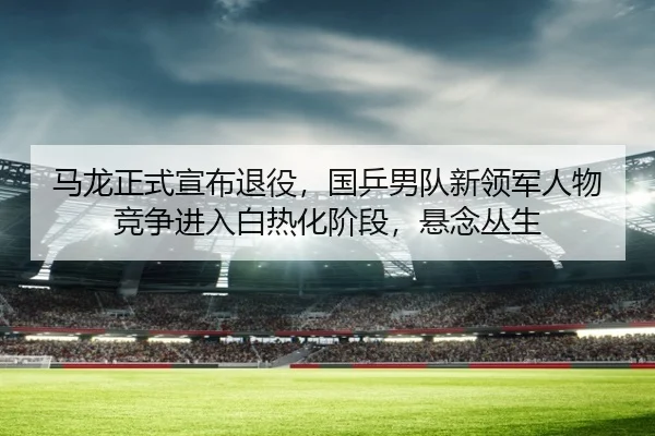 ma-long-zheng-shi-xuan-bu-tui-yi-guo-ping-nan-dui-xin-ling-jun-ren-wu-jing-zheng-jin-ru-bai-re-hua-jie-duan-xuan-nian-2-968.jpg