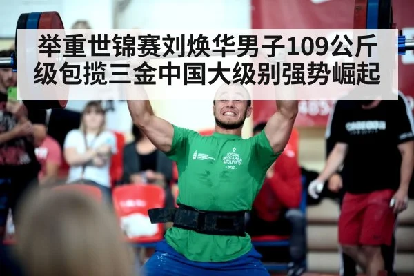 举重世锦赛刘焕华男子109公斤级包揽三金中国大级别强势崛起