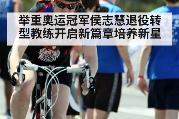 举重奥运冠军侯志慧退役转型教练开启新篇章培养新星