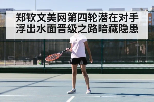 郑钦文美网第四轮潜在对手浮出水面晋级之路暗藏隐患